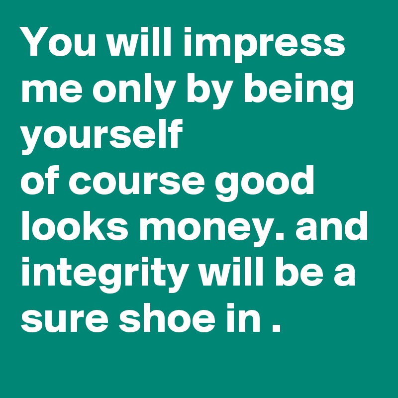 You will impress me only by being yourself 
of course good looks money. and integrity will be a sure shoe in .