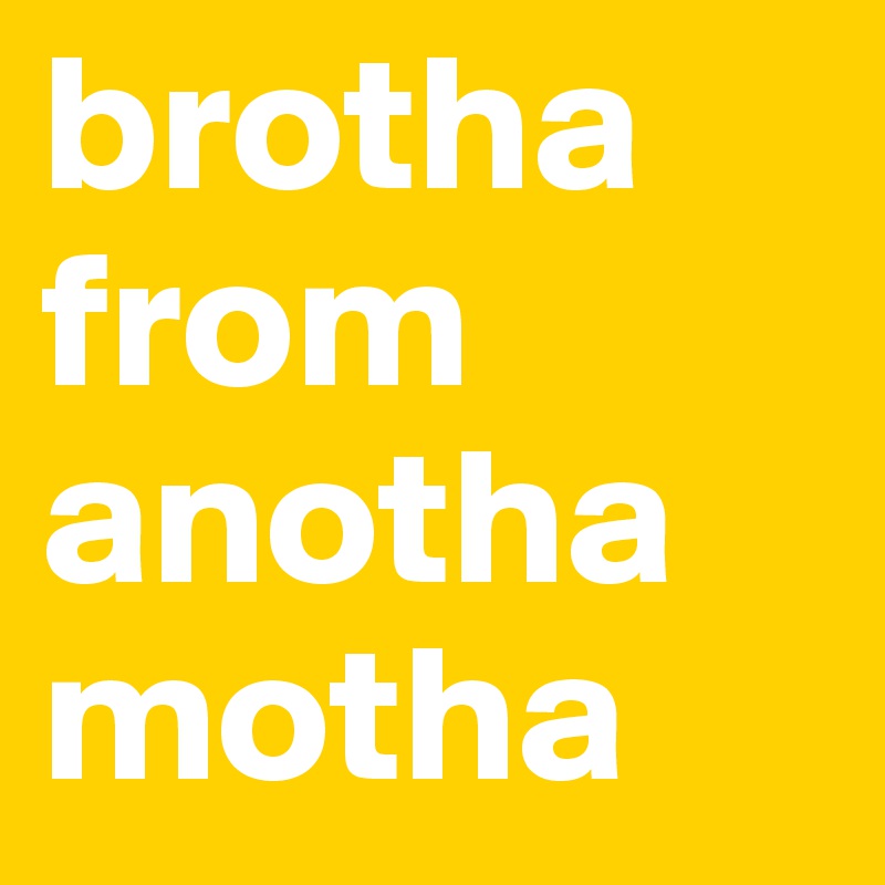 brotha from anotha
motha