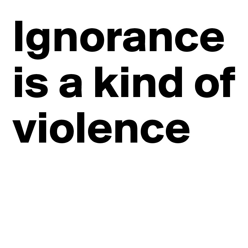 Ignorance is a kind of violence
