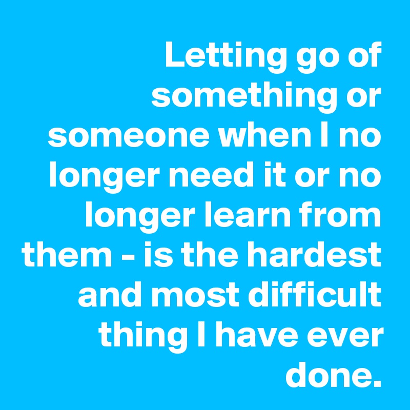 Letting go of something or someone when I no longer need it or no longer learn from them - is the hardest and most difficult thing I have ever done.
