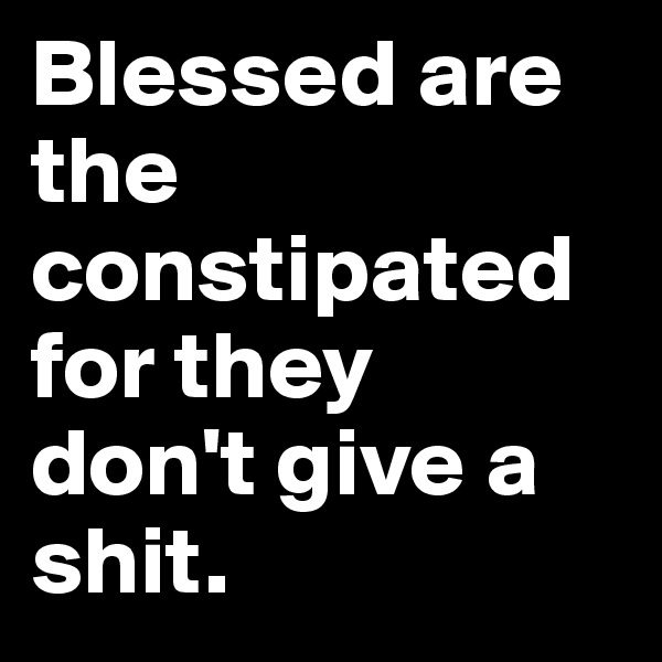 Blessed are 
the constipated for they 
don't give a shit.