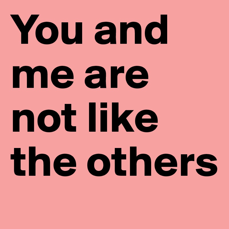 You and me are not like the others