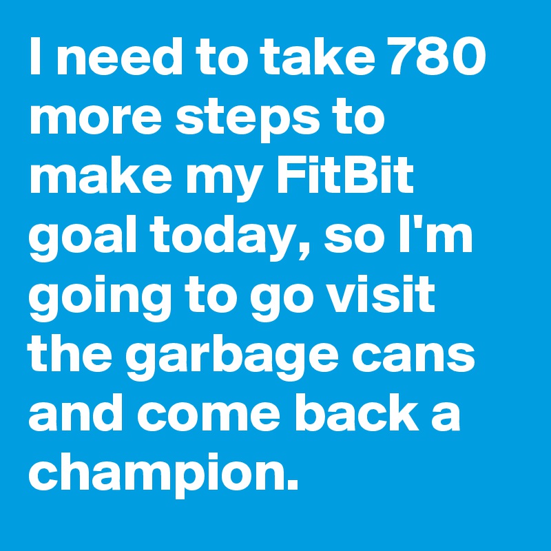 I need to take 780 more steps to make my FitBit goal today, so I'm going to go visit the garbage cans and come back a champion.