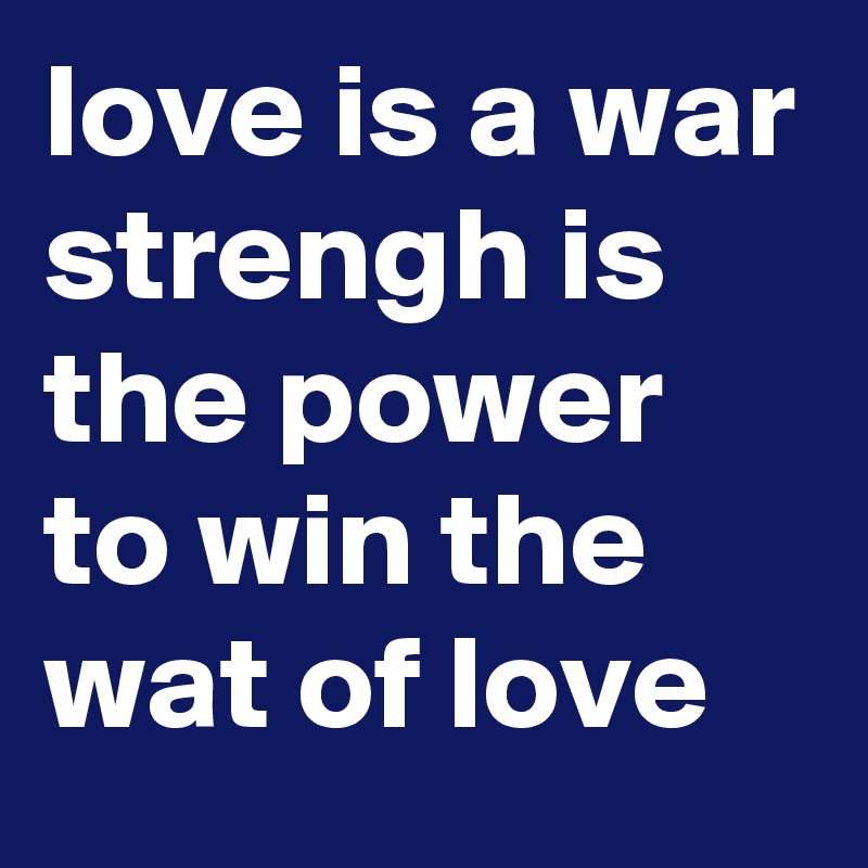 love is a war strengh is the power to win the wat of love