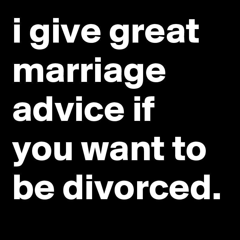 i give great marriage advice if you want to be divorced.