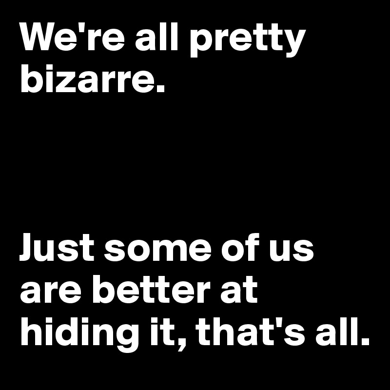 We're all pretty bizarre. 



Just some of us are better at hiding it, that's all.