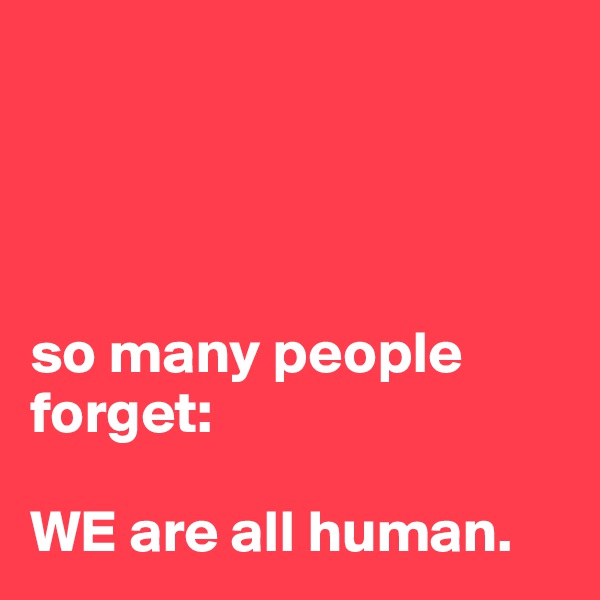 




so many people forget:

WE are all human.