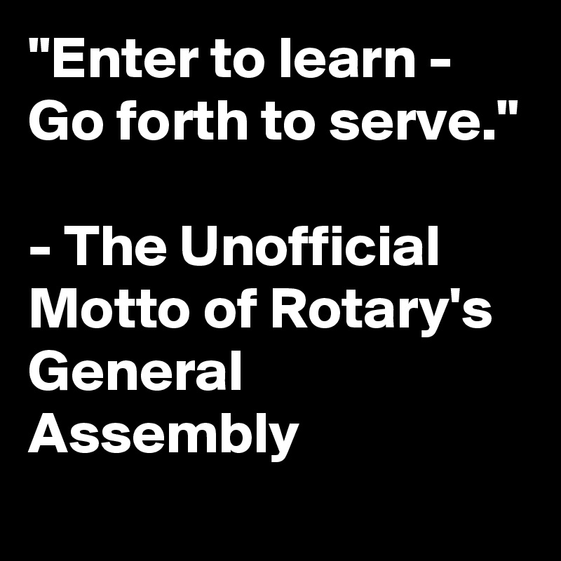 "Enter to learn - Go forth to serve."

- The Unofficial Motto of Rotary's General Assembly