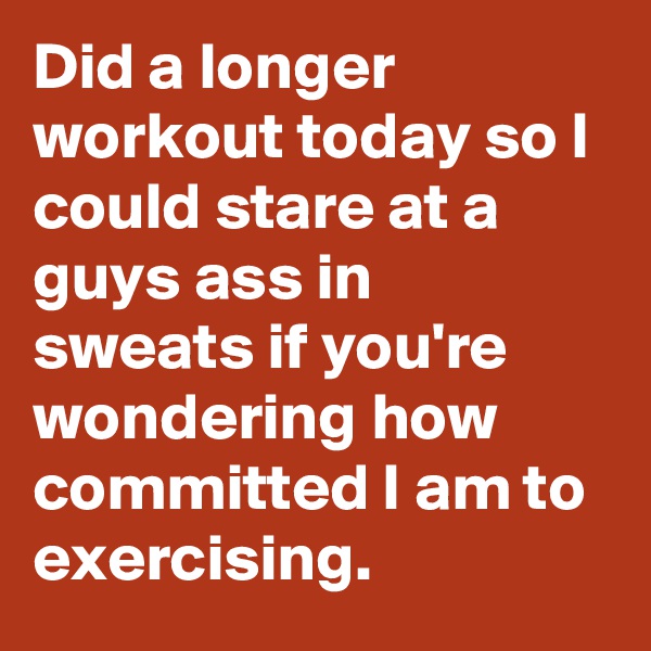Did a longer workout today so I could stare at a guys ass in sweats if you're wondering how committed I am to exercising.