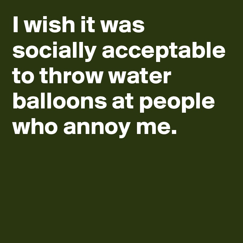 I wish it was socially acceptable to throw water balloons at people who annoy me.


