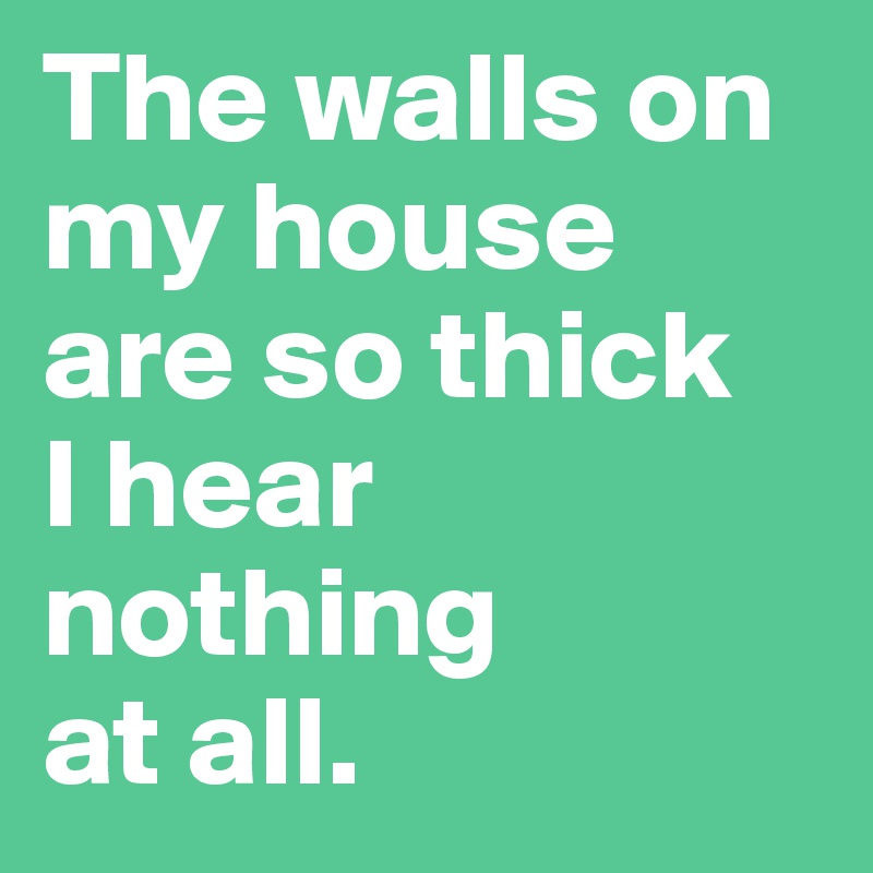 The walls on my house are so thick 
I hear nothing 
at all. 