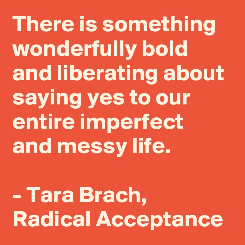 There is something wonderfully bold and liberating about saying yes to our entire imperfect and messy life.

- Tara Brach, Radical Acceptance