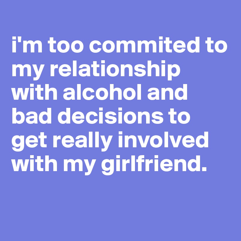 
i'm too commited to my relationship with alcohol and bad decisions to get really involved with my girlfriend. 

