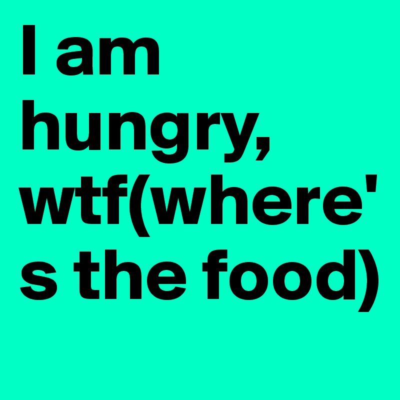 I am hungry, wtf(where's the food)