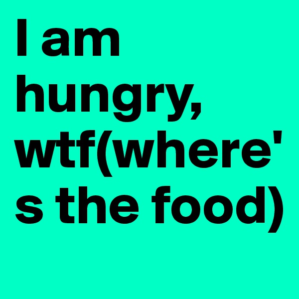 I am hungry, wtf(where's the food)
