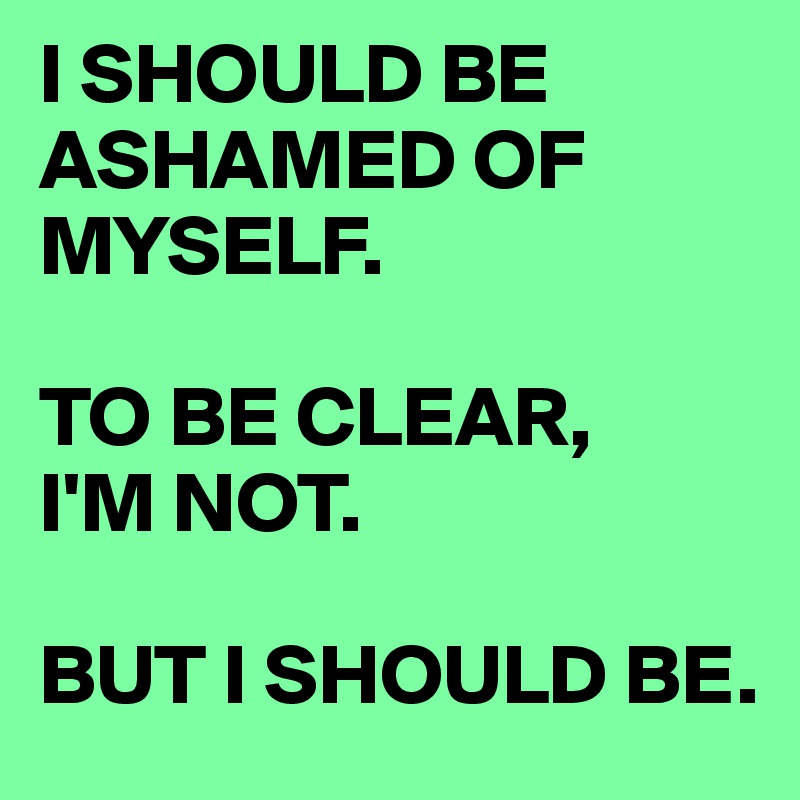 I SHOULD BE ASHAMED OF MYSELF.

TO BE CLEAR, 
I'M NOT.

BUT I SHOULD BE.