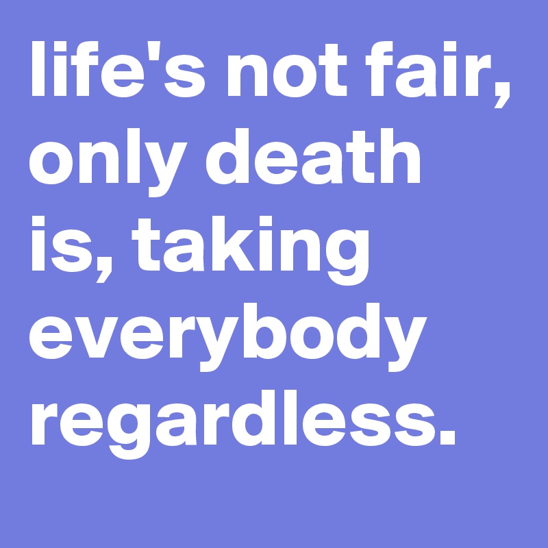 life's not fair, only death is, taking everybody regardless.