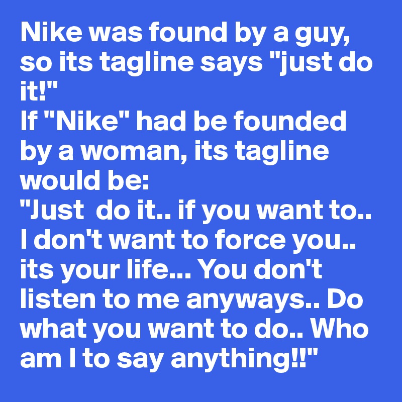 Nike was found by a guy, so its tagline says "just do it!"
If "Nike" had be founded by a woman, its tagline would be: 
"Just  do it.. if you want to.. I don't want to force you.. its your life... You don't listen to me anyways.. Do what you want to do.. Who am I to say anything!!"