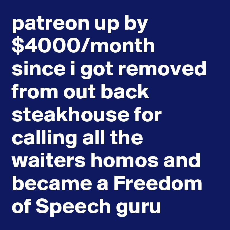 patreon up by $4000/month since i got removed from out back steakhouse for calling all the waiters homos and became a Freedom of Speech guru