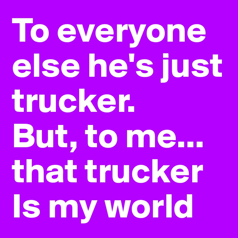 To everyone else he's just trucker. 
But, to me... 
that trucker
Is my world 