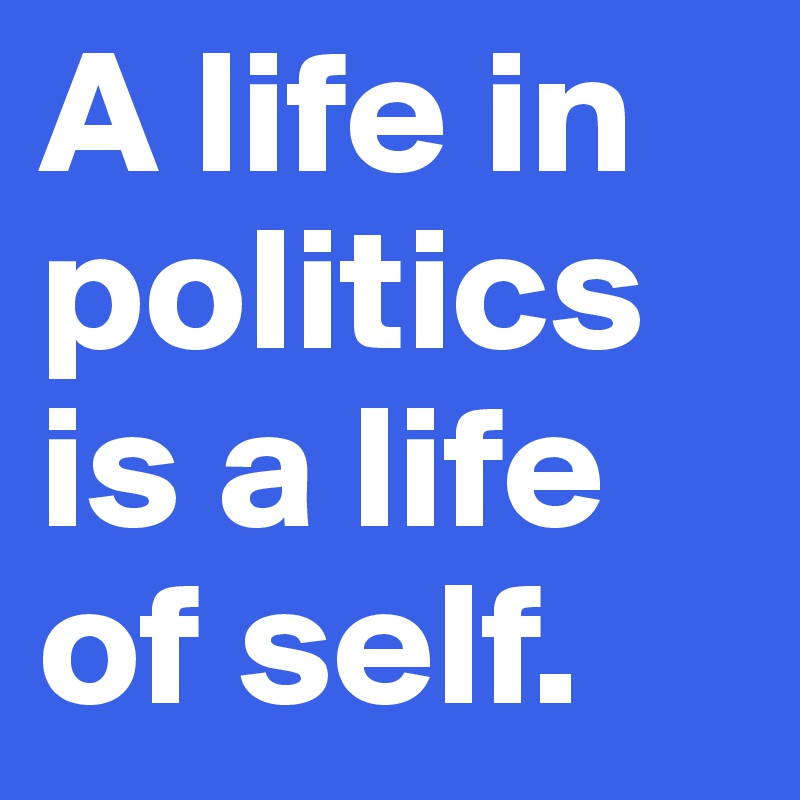 A life in politics is a life of self. 