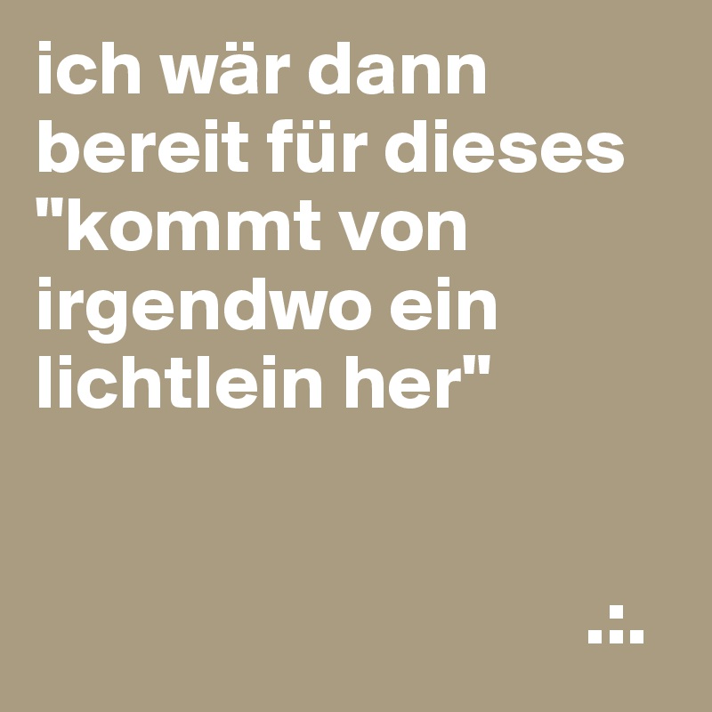 ich wär dann bereit für dieses
"kommt von irgendwo ein lichtlein her"


                                   .:.