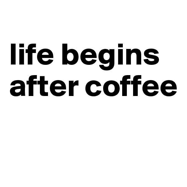
life begins after coffee

