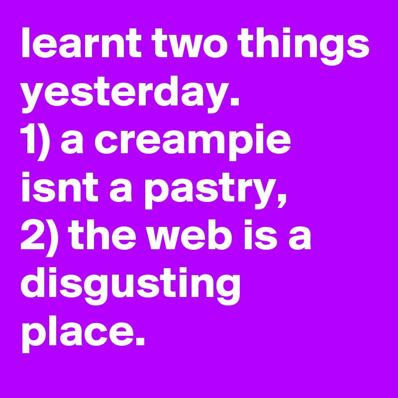 learnt two things yesterday.
1) a creampie isnt a pastry,
2) the web is a disgusting place.