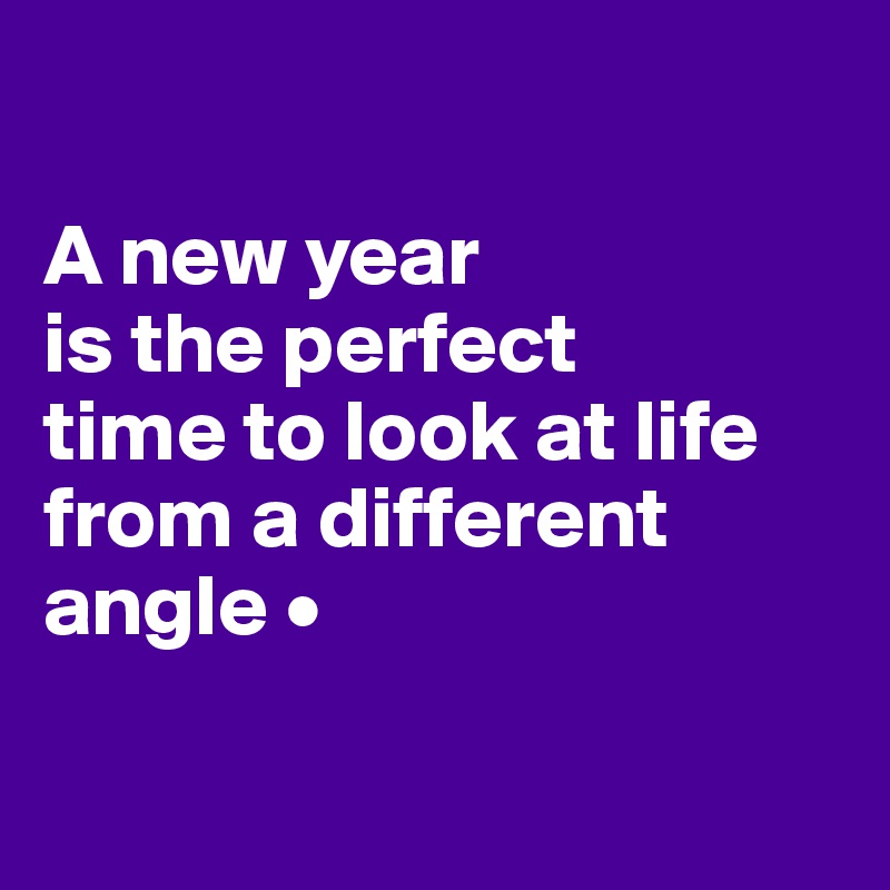

A new year
is the perfect
time to look at life from a different angle •

