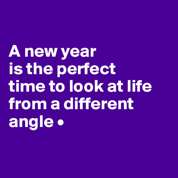 

A new year
is the perfect
time to look at life from a different angle •

