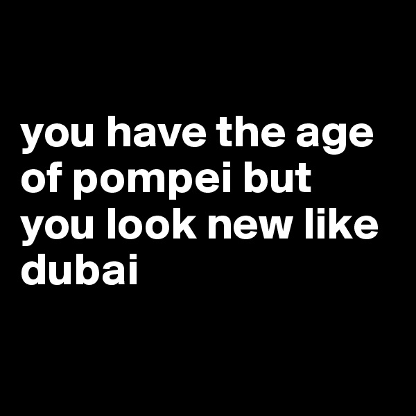 

you have the age of pompei but you look new like dubai

