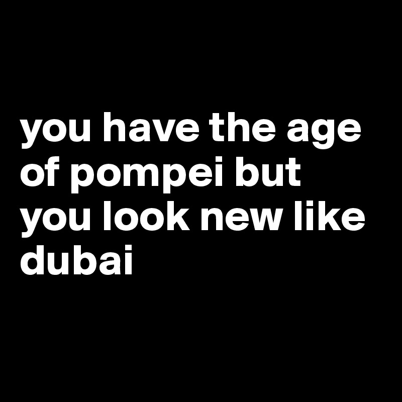 

you have the age of pompei but you look new like dubai

