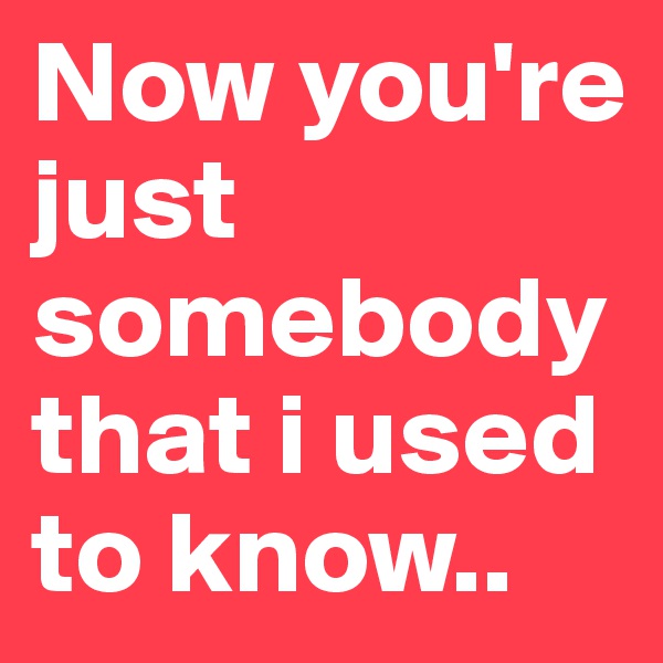 Now you're just somebody that i used to know..