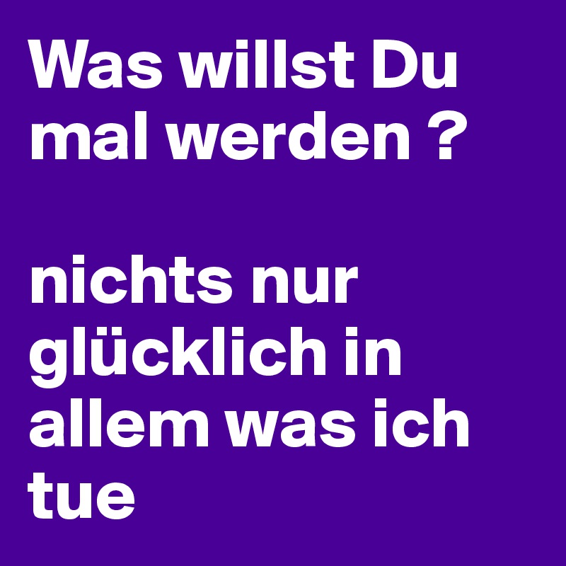 Was willst Du mal werden ? nichts nur glücklich in allem was ich tue