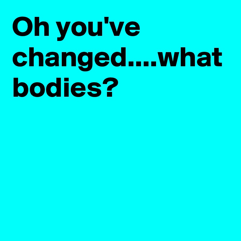 Oh you've changed....what bodies?

