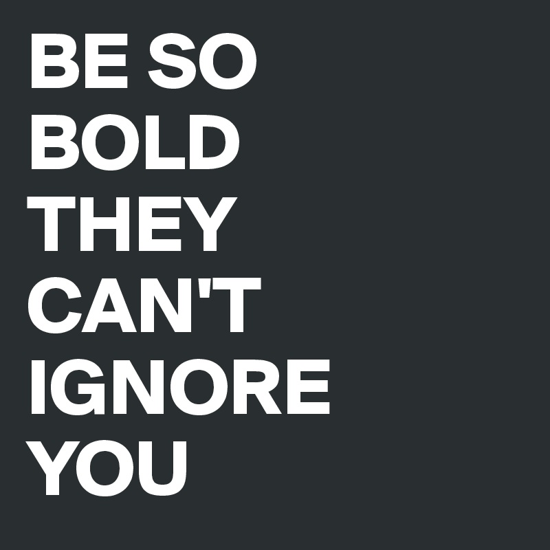 BE SO
BOLD 
THEY 
CAN'T IGNORE 
YOU