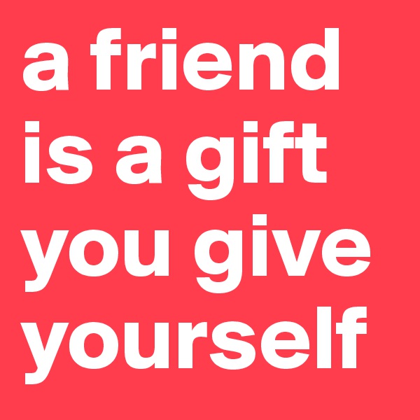 a friend is a gift you give yourself