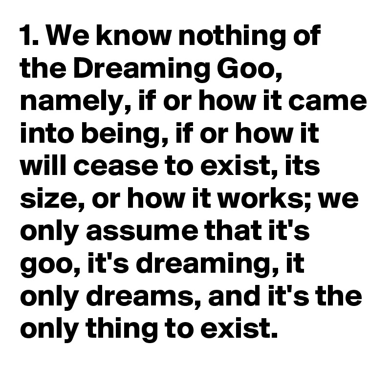 1. We know nothing of the Dreaming Goo, namely, if or how it came into being, if or how it will cease to exist, its size, or how it works; we only assume that it's goo, it's dreaming, it only dreams, and it's the only thing to exist.