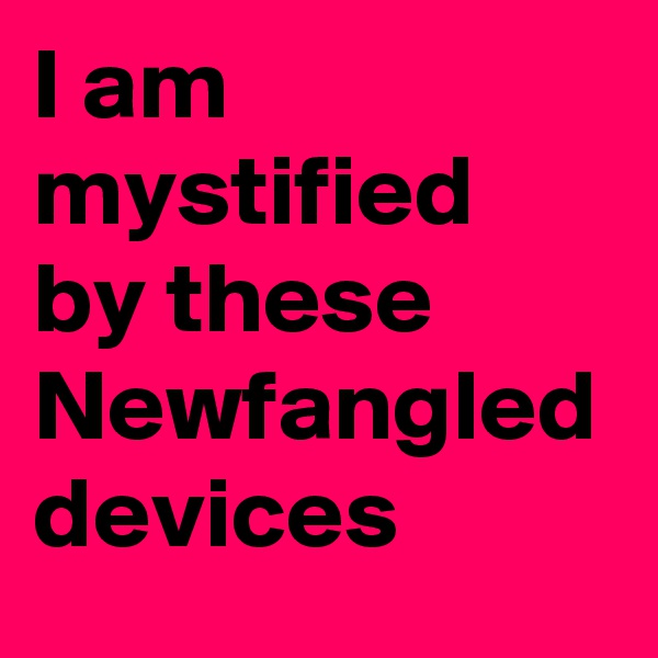 I am mystified  by these Newfangled devices