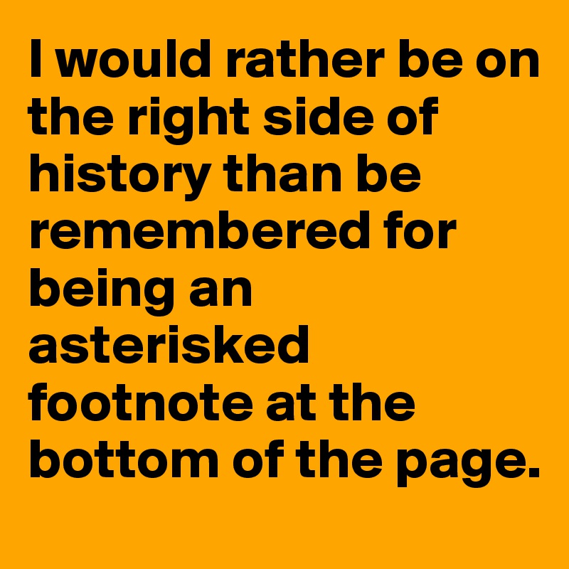 I would rather be on the right side of history than be remembered for being an asterisked footnote at the bottom of the page.