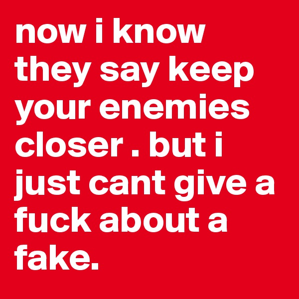 now i know they say keep your enemies closer . but i just cant give a fuck about a fake.