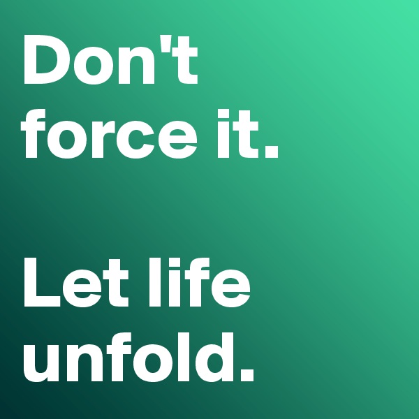 Don't 
force it. 

Let life unfold.