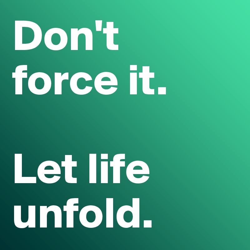 Don't 
force it. 

Let life unfold.