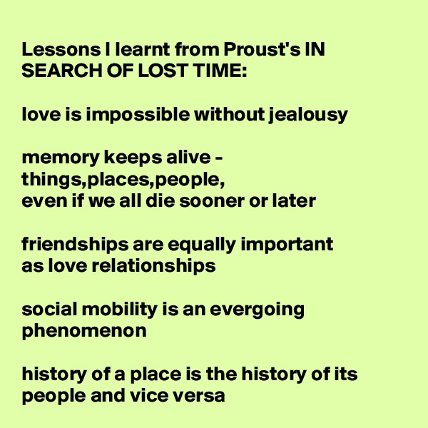Lessons I learnt from Proust's IN SEARCH OF LOST TIME:

love is impossible without jealousy

memory keeps alive - things,places,people,
even if we all die sooner or later 

friendships are equally important 
as love relationships

social mobility is an evergoing phenomenon

history of a place is the history of its people and vice versa