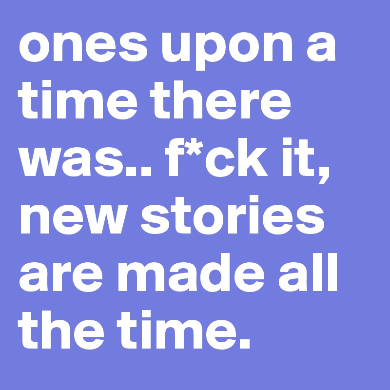 ones upon a time there was.. f*ck it, new stories are made all the time.