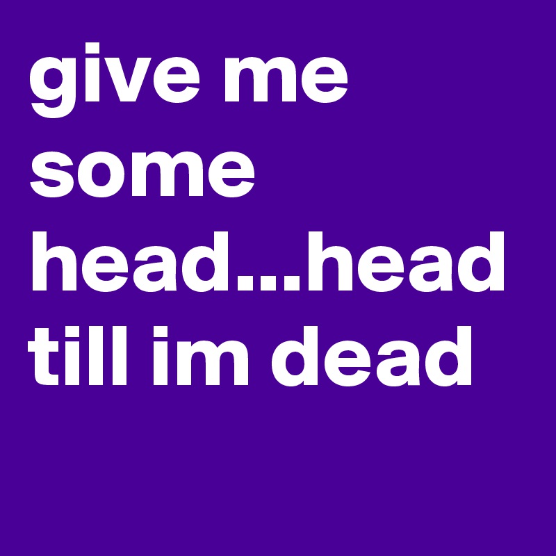 give me some head...head till im dead