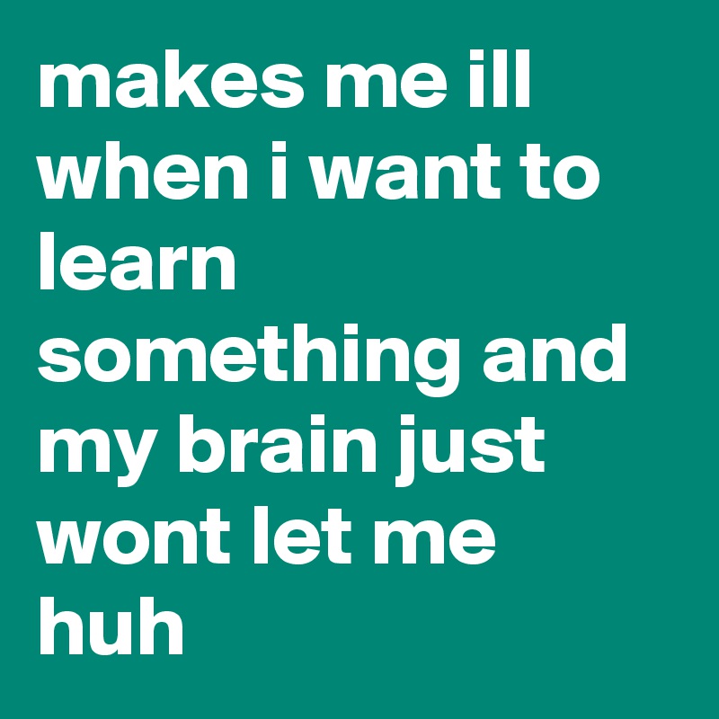 makes me ill when i want to learn something and my brain just wont let me huh