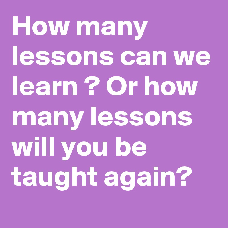 How many lessons can we learn ? Or how many lessons will you be taught again?