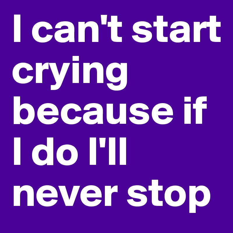 I can't start crying because if I do I'll never stop