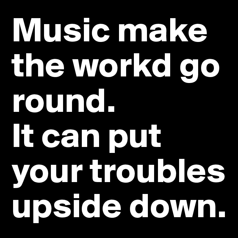Music make the workd go round.
It can put your troubles upside down.